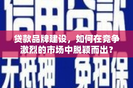 朔州贷款品牌建设，如何在竞争激烈的市场中脱颖而出？